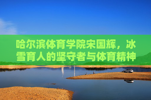 哈尔滨体育学院宋国辉,冰雪育人的坚守者与体育精神的传承者,宋国辉,冰雪育人的坚守者与体育精神的传承者 哈尔滨体育学院宋国辉,冰雪育人的坚守者与体育精神的传承者,宋国辉,冰雪育人的坚守者与体育精神的传承者