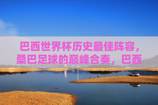 巴西世界杯历史最佳阵容,桑巴足球的巅峰合奏,巴西世界杯历史最佳阵容,桑巴足球巅峰合奏 巴西世界杯历史最佳阵容,桑巴足球的巅峰合奏,巴西世界杯历史最佳阵容,桑巴足球巅峰合奏