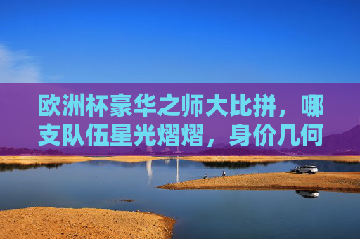 欧洲杯豪华之师大比拼,哪支队伍星光熠熠,身价几何?欧洲杯豪华之师身价大比拼,星光熠熠几何? 欧洲杯豪华之师大比拼,哪支队伍星光熠熠,身价几何?欧洲杯豪华之师身价大比拼,星光熠熠几何?