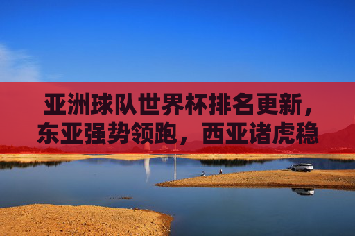 亚洲球队世界杯排名更新，东亚强势领跑，西亚诸虎稳步前行，亚洲世界杯排名更新，东亚领跑，西亚稳步前行