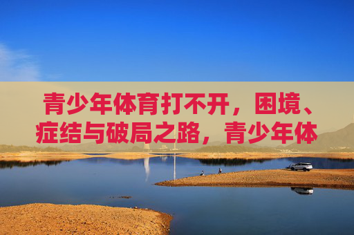 青少年体育打不开,困境、症结与破局之路,青少年体育打不开,困境、症结与破局之路 青少年体育打不开,困境、症结与破局之路,青少年体育打不开,困境、症结与破局之路