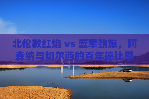北伦敦红焰 vs 蓝军劲旅,阿森纳与切尔西的百年德比恩怨史,阿森纳与切尔西百年德比恩怨史 北伦敦红焰 vs 蓝军劲旅,阿森纳与切尔西的百年德比恩怨史,阿森纳与切尔西百年德比恩怨史