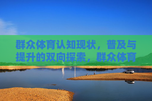 群众体育认知现状,普及与提升的双向探索,群众体育认知现状下的普及与提升双向探索 群众体育认知现状,普及与提升的双向探索,群众体育认知现状下的普及与提升双向探索