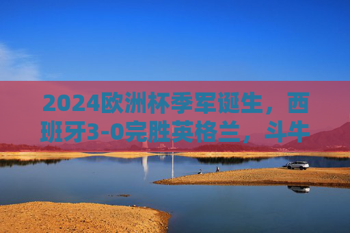 2024欧洲杯季军诞生，西班牙3-0完胜英格兰，斗牛士青春风暴书写新传奇，2024欧洲杯季军，西班牙3-0完胜英格兰，青春风暴铸新传奇