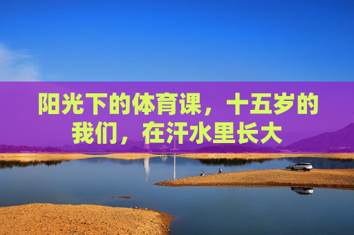 阳光下的体育课,十五岁的我们,在汗水里长大 阳光下的体育课,十五岁的我们,在汗水里长大