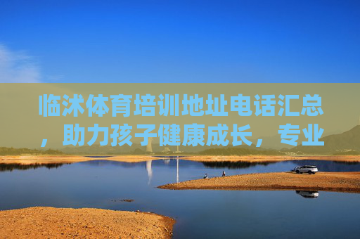 临沭体育培训地址电话汇总,助力孩子健康成长,专业机构任你选 临沭体育培训地址电话汇总,助力孩子健康成长,专业机构任你选