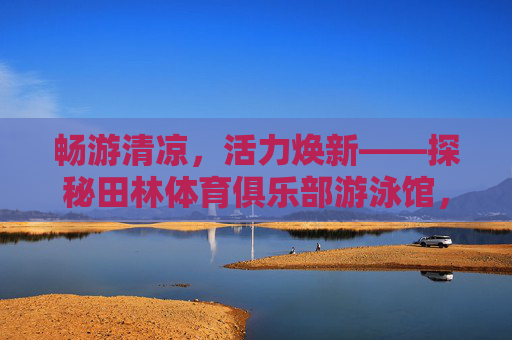畅游清凉,活力焕新——探秘田林体育俱乐部游泳馆,畅游清凉焕新活力——探秘田林体育俱乐部游泳馆 畅游清凉,活力焕新——探秘田林体育俱乐部游泳馆,畅游清凉焕新活力——探秘田林体育俱乐部游泳馆