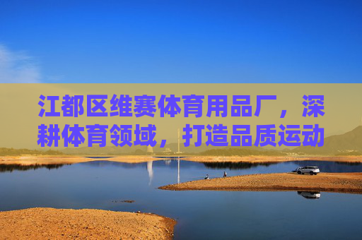 江都区维赛体育用品厂,深耕体育领域,打造品质运动之选,江都区维赛体育用品厂深耕体育领域,打造品质运动之选 江都区维赛体育用品厂,深耕体育领域,打造品质运动之选,江都区维赛体育用品厂深耕体育领域,打造品质运动之选