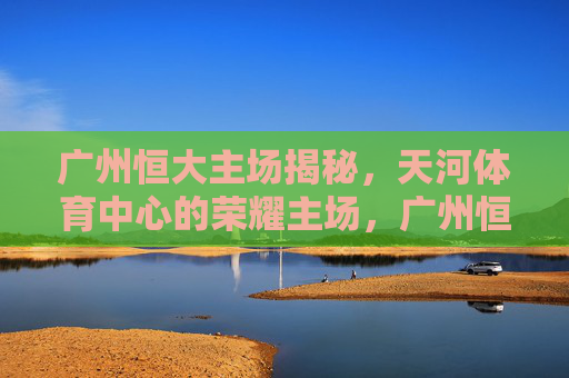 广州恒大主场揭秘,天河体育中心的荣耀主场,广州恒大荣耀主场,天河体育中心揭秘 广州恒大主场揭秘,天河体育中心的荣耀主场,广州恒大荣耀主场,天河体育中心揭秘
