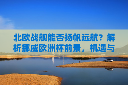 北欧战舰能否扬帆远航？解析挪威欧洲杯前景，机遇与挑战并存，北欧战舰扬帆远航，挪威欧洲杯前景机遇与挑战并存