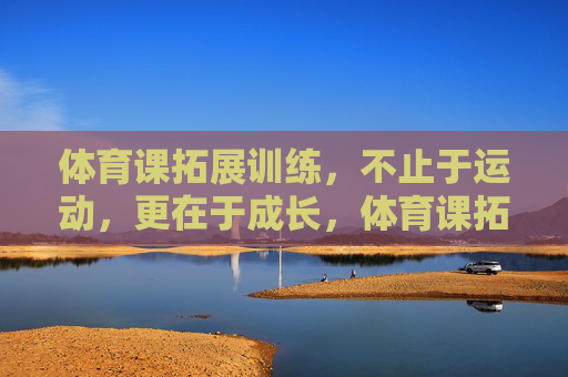 体育课拓展训练,不止于运动,更在于成长,体育课拓展训练,不止运动,更在于成长 体育课拓展训练,不止于运动,更在于成长,体育课拓展训练,不止运动,更在于成长