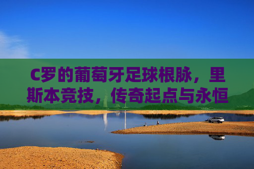 C罗的葡萄牙足球根脉，里斯本竞技，传奇起点与永恒归属，里斯本竞技，C罗的传奇起点与永恒归属