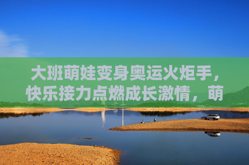 大班萌娃变身奥运火炬手，快乐接力点燃成长激情，萌娃火炬手，快乐接力点燃成长激情
