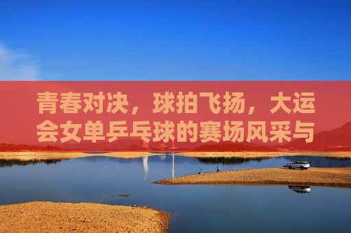 青春对决,球拍飞扬,大运会女单乒乓球的赛场风采与青春梦想,青春对决球拍飞扬 大运会女单乒乓球赛场风采与梦想 青春对决,球拍飞扬,大运会女单乒乓球的赛场风采与青春梦想,青春对决球拍飞扬 大运会女单乒乓球赛场风采与梦想