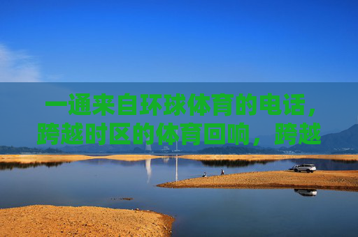 一通来自环球体育的电话,跨越时区的体育回响,跨越时区,环球体育的电话回响 一通来自环球体育的电话,跨越时区的体育回响,跨越时区,环球体育的电话回响