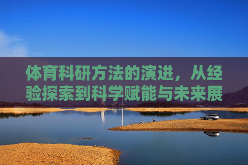 体育科研方法的演进,从经验探索到科学赋能与未来展望,体育科研方法的演进,经验探索、科学赋能与未来展望 体育科研方法的演进,从经验探索到科学赋能与未来展望,体育科研方法的演进,经验探索、科学赋能与未来展望