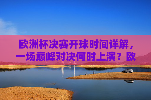 欧洲杯决赛开球时间详解，一场巅峰对决何时上演？欧洲杯决赛巅峰对决开球时间详解