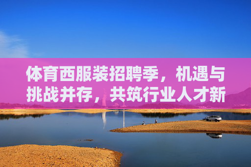 体育西服装招聘季,机遇与挑战并存,共筑行业人才新生态,体育西服装招聘季,机遇挑战并存,共筑人才新生态 体育西服装招聘季,机遇与挑战并存,共筑行业人才新生态,体育西服装招聘季,机遇挑战并存,共筑人才新生态