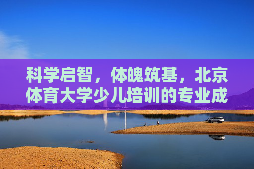 科学启智,体魄筑基,北京体育大学少儿培训的专业成长之路,科学启智,体魄筑基,北京体育大学少儿专业成长之路 科学启智,体魄筑基,北京体育大学少儿培训的专业成长之路,科学启智,体魄筑基,北京体育大学少儿专业成长之路