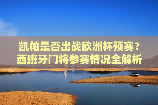 凯帕是否出战欧洲杯预赛？西班牙门将参赛情况全解析，凯帕西班牙门将欧洲杯预赛参赛情况全解析
