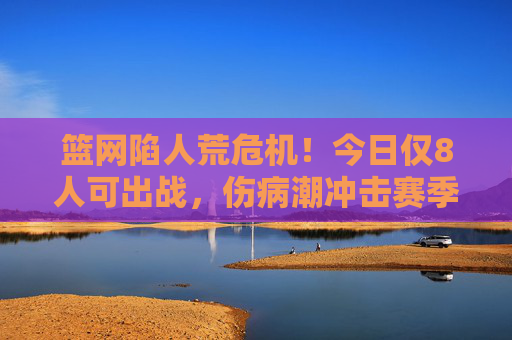 篮网陷人荒危机！今日仅8人可出战，伤病潮冲击赛季前景，篮网伤病潮致仅8人可出战，赛季前景堪忧