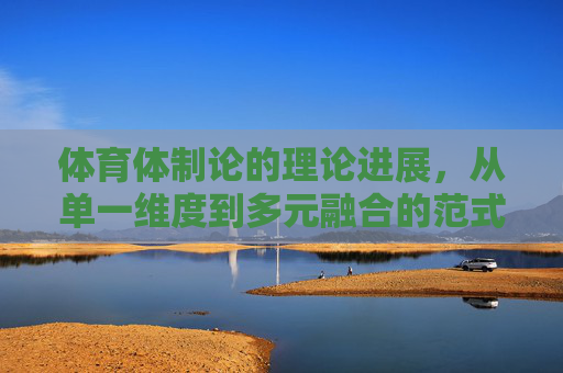 体育体制论的理论进展,从单一维度到多元融合的范式演进,体育体制论,从单一维度到多元融合的范式演进 体育体制论的理论进展,从单一维度到多元融合的范式演进,体育体制论,从单一维度到多元融合的范式演进