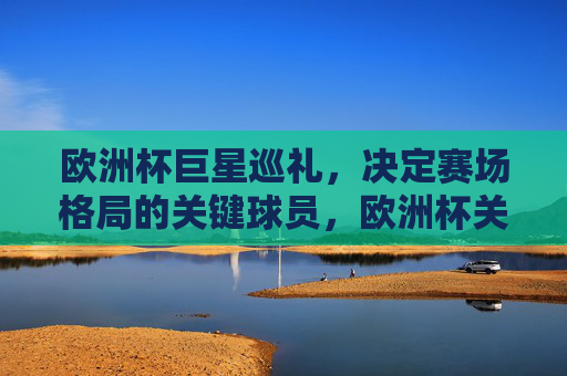 欧洲杯巨星巡礼,决定赛场格局的关键球员,欧洲杯关键巨星,赛场格局的决定者 欧洲杯巨星巡礼,决定赛场格局的关键球员,欧洲杯关键巨星,赛场格局的决定者