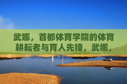 武娜,首都体育学院的体育耕耘者与育人先锋,武娜,首都体育学院的体育耕耘者与育人先锋 武娜,首都体育学院的体育耕耘者与育人先锋,武娜,首都体育学院的体育耕耘者与育人先锋