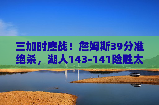 三加时鏖战!詹姆斯39分准绝杀,湖人143-141险胜太阳,史诗对决载入史册,三加时史诗对决!詹姆斯39分准绝杀湖人险胜太阳 三加时鏖战!詹姆斯39分准绝杀,湖人143-141险胜太阳,史诗对决载入史册,三加时史诗对决!詹姆斯39分准绝杀湖人险胜太阳