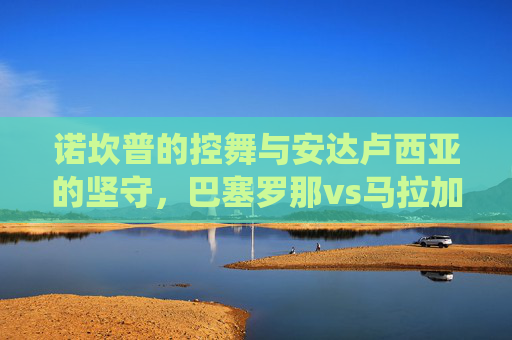 诺坎普的控舞与安达卢西亚的坚守,巴塞罗那vs马拉加,一场西甲传统与现实的碰撞,诺坎普控舞对决安达卢西亚坚守,巴萨vs马拉加,西甲传统与现实碰撞 诺坎普的控舞与安达卢西亚的坚守,巴塞罗那vs马拉加,一场西甲传统与现实的碰撞,诺坎普控舞对决安达卢西亚坚守,巴萨vs马拉加,西甲传统与现实碰撞