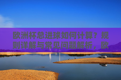 欧洲杯总进球如何计算?规则详解与常见问题解析,欧洲杯总进球计算规则详解与常见问题解析 欧洲杯总进球如何计算?规则详解与常见问题解析,欧洲杯总进球计算规则详解与常见问题解析