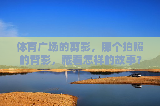 体育广场的剪影,那个拍照的背影,藏着怎样的故事?体育广场剪影,背影里的未完故事 体育广场的剪影,那个拍照的背影,藏着怎样的故事?体育广场剪影,背影里的未完故事