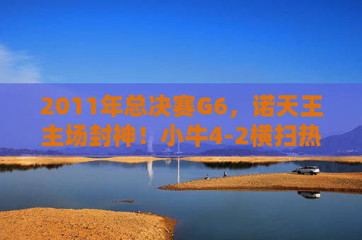 2011年总决赛G6,诺天王主场封神!小牛4-2横扫热火,救赎之冠载入史册,诺天王主场封神!2011小牛救赎之冠横扫热火 2011年总决赛G6,诺天王主场封神!小牛4-2横扫热火,救赎之冠载入史册,诺天王主场封神!2011小牛救赎之冠横扫热火