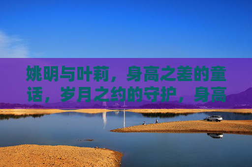 姚明与叶莉,身高之差的童话,岁月之约的守护,身高差的童话,岁月守护 姚明与叶莉,身高之差的童话,岁月之约的守护,身高差的童话,岁月守护