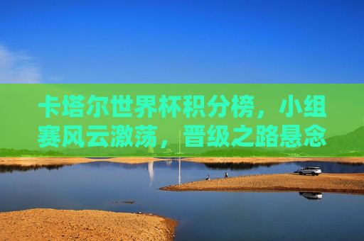 卡塔尔世界杯积分榜，小组赛风云激荡，晋级之路悬念迭生，卡塔尔世界杯积分榜，小组赛风云激荡，晋级悬念迭生