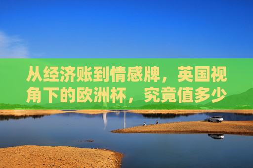从经济账到情感牌,英国视角下的欧洲杯,究竟值多少钱?经济账与情感牌,英国视角下的欧洲杯值多少? 从经济账到情感牌,英国视角下的欧洲杯,究竟值多少钱?经济账与情感牌,英国视角下的欧洲杯值多少?
