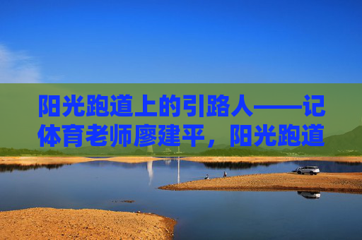 阳光跑道上的引路人——记体育老师廖建平,阳光跑道上的引路人——记体育老师廖建平 阳光跑道上的引路人——记体育老师廖建平,阳光跑道上的引路人——记体育老师廖建平