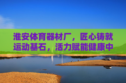 淮安体育器材厂,匠心铸就运动基石,活力赋能健康中国,淮安体育器材厂,匠心铸就运动基石,活力赋能健康中国 淮安体育器材厂,匠心铸就运动基石,活力赋能健康中国,淮安体育器材厂,匠心铸就运动基石,活力赋能健康中国