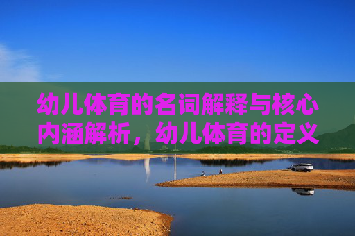 幼儿体育的名词解释与核心内涵解析，幼儿体育的定义与内涵