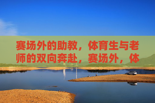 赛场外的助教,体育生与老师的双向奔赴,赛场外,体育生与老师的双向奔赴 赛场外的助教,体育生与老师的双向奔赴,赛场外,体育生与老师的双向奔赴