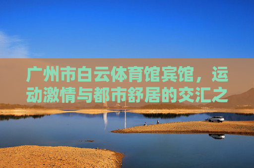 广州市白云体育馆宾馆,运动激情与都市舒居的交汇之地,白云体育馆宾馆,运动激情与都市舒居的交汇地 广州市白云体育馆宾馆,运动激情与都市舒居的交汇之地,白云体育馆宾馆,运动激情与都市舒居的交汇地
