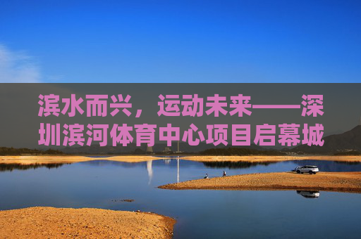 滨水而兴,运动未来——深圳滨河体育中心项目启幕城市体育新篇章,滨水兴运动 新篇启未来 滨水而兴,运动未来——深圳滨河体育中心项目启幕城市体育新篇章,滨水兴运动 新篇启未来