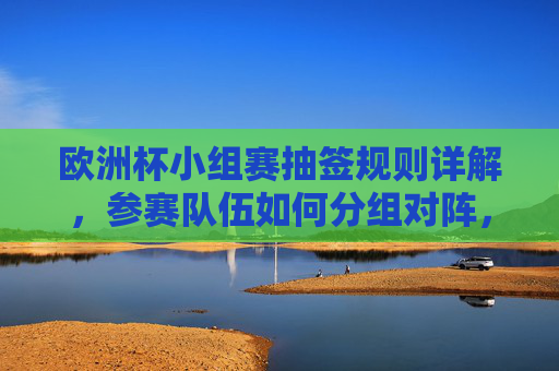 欧洲杯小组赛抽签规则详解,参赛队伍如何分组对阵,欧洲杯小组赛抽签规则与分组对阵详解 欧洲杯小组赛抽签规则详解,参赛队伍如何分组对阵,欧洲杯小组赛抽签规则与分组对阵详解