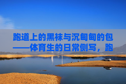 跑道上的黑袜与沉甸甸的包——体育生的日常侧写,跑道黑袜与沉包,体育生日常 跑道上的黑袜与沉甸甸的包——体育生的日常侧写,跑道黑袜与沉包,体育生日常