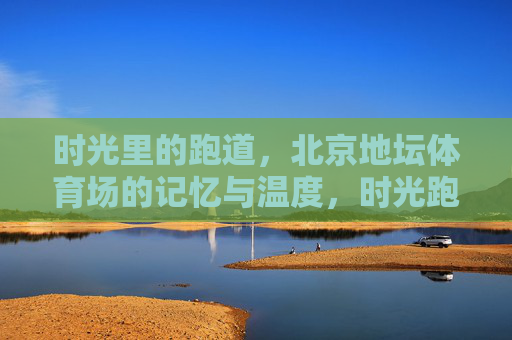 时光里的跑道,北京地坛体育场的记忆与温度,时光跑道上的地坛记忆,北京体育场的温度 时光里的跑道,北京地坛体育场的记忆与温度,时光跑道上的地坛记忆,北京体育场的温度