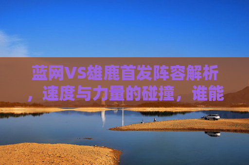 蓝网VS雄鹿首发阵容解析,速度与力量的碰撞,谁能主宰东部战场?蓝网VS雄鹿,速度与力量的碰撞,谁能主宰东部战场? 蓝网VS雄鹿首发阵容解析,速度与力量的碰撞,谁能主宰东部战场?蓝网VS雄鹿,速度与力量的碰撞,谁能主宰东部战场?