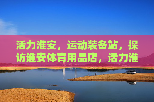 活力淮安,运动装备站,探访淮安体育用品店,活力淮安·运动装备站探访 活力淮安,运动装备站,探访淮安体育用品店,活力淮安·运动装备站探访