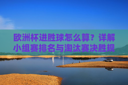 欧洲杯进胜球怎么算?详解小组赛排名与淘汰赛决胜规则,欧洲杯进胜球、小组赛排名及淘汰赛决胜规则详解 欧洲杯进胜球怎么算?详解小组赛排名与淘汰赛决胜规则,欧洲杯进胜球、小组赛排名及淘汰赛决胜规则详解