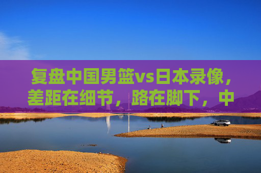 复盘中国男篮vs日本录像,差距在细节,路在脚下,中国男篮vs日本,复盘细节差距,路在脚下 复盘中国男篮vs日本录像,差距在细节,路在脚下,中国男篮vs日本,复盘细节差距,路在脚下