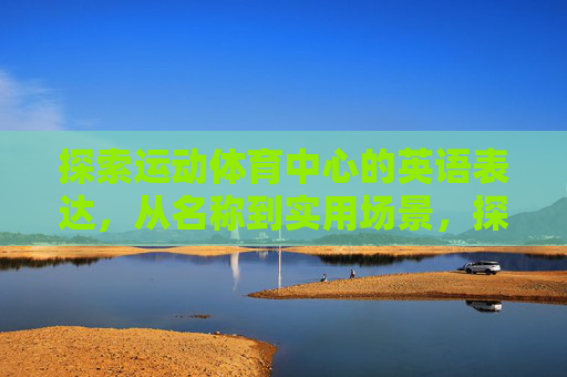 探索运动体育中心的英语表达,从名称到实用场景,探索运动体育中心的英语表达,名称与实用场景 探索运动体育中心的英语表达,从名称到实用场景,探索运动体育中心的英语表达,名称与实用场景